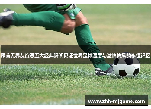 绿茵无界友谊赛五大经典瞬间见证世界足球温度与激情传承的永恒记忆 绿茵无界友谊赛五大经典瞬间见证世界足球温度与激情传承的永恒记忆